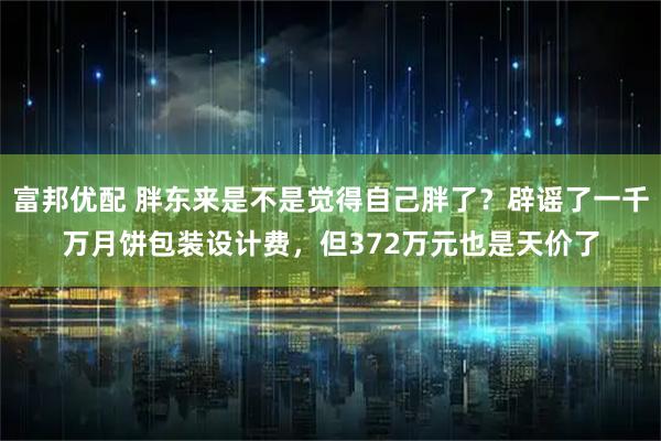 富邦优配 胖东来是不是觉得自己胖了？辟谣了一千万月饼包装设计费，但372万元也是天价了