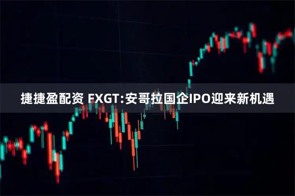 捷捷盈配资 FXGT:安哥拉国企IPO迎来新机遇