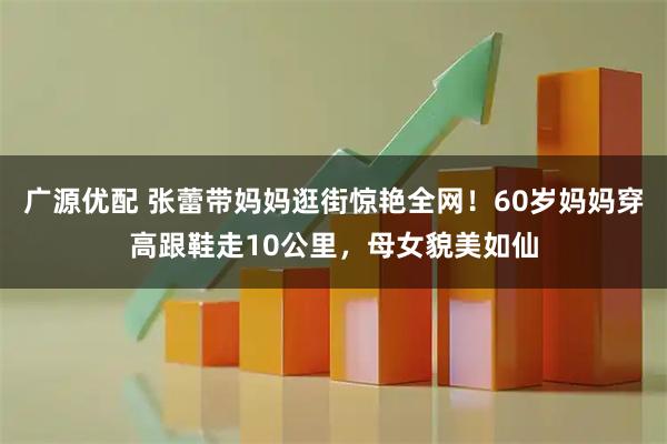 广源优配 张蕾带妈妈逛街惊艳全网!60岁妈妈穿高跟鞋走10公里,母女貌美如仙