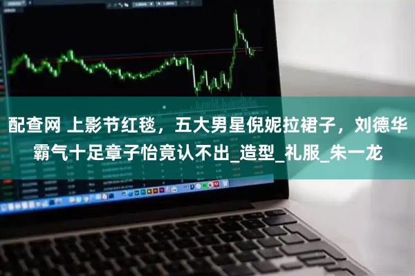 配查网 上影节红毯,五大男星倪妮拉裙子,刘德华霸气十足章子怡竟认不出_造型_礼服_朱一龙