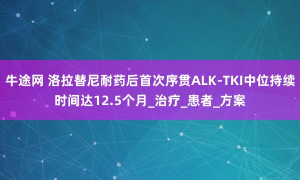 牛途网 洛拉替尼耐药后首次序贯ALK-TKI中位持续时间达12.5个月_治疗_患者_方案