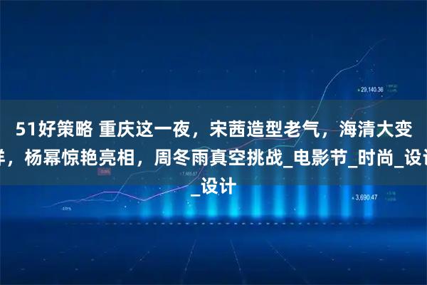 51好策略 重庆这一夜，宋茜造型老气，海清大变样，杨幂惊艳亮相，周冬雨真空挑战_电影节_时尚_设计