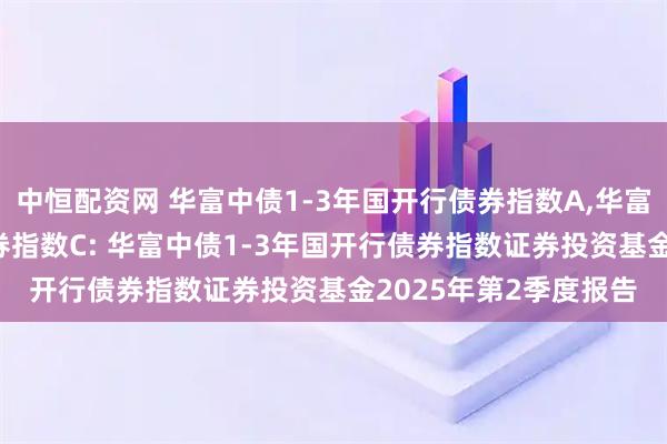 中恒配资网 华富中债1-3年国开行债券指数A,华富中债1-3年国开行债券指数C: 华富中债1-3年国开行债券指数证券投资基金2025年第2季度报告