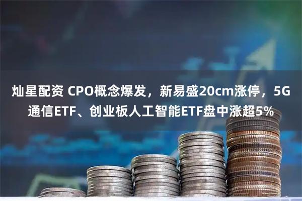灿星配资 CPO概念爆发,新易盛20cm涨停,5G通信ETF、创业板人工智能ETF盘中涨超5%