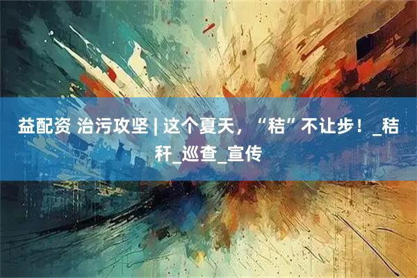 益配资 治污攻坚 | 这个夏天，“秸”不让步！_秸秆_巡查_宣传