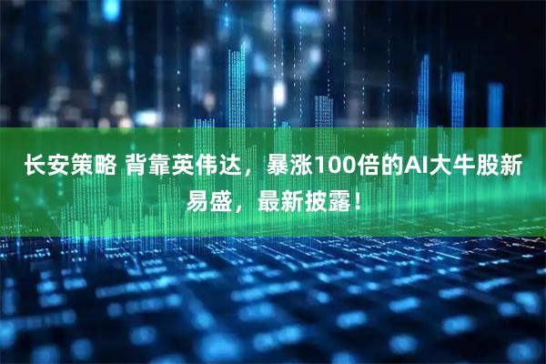 长安策略 背靠英伟达，暴涨100倍的AI大牛股新易盛，最新披露！