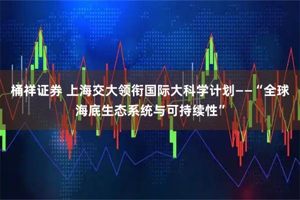 桶祥证券 上海交大领衔国际大科学计划——“全球海底生态系统与可持续性”
