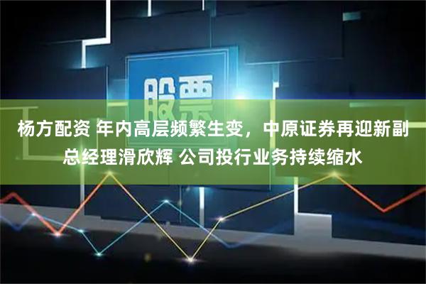 杨方配资 年内高层频繁生变，中原证券再迎新副总经理滑欣辉 公司投行业务持续缩水