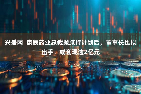 兴盛网  康辰药业总裁抛减持计划后，董事长也拟出手！或套现逾2亿元