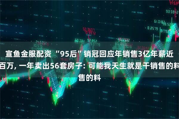 宣鱼金服配资 “95后”销冠回应年销售3亿年薪近百万, 一年卖出56套房子: 可能我天生就是干销售的料