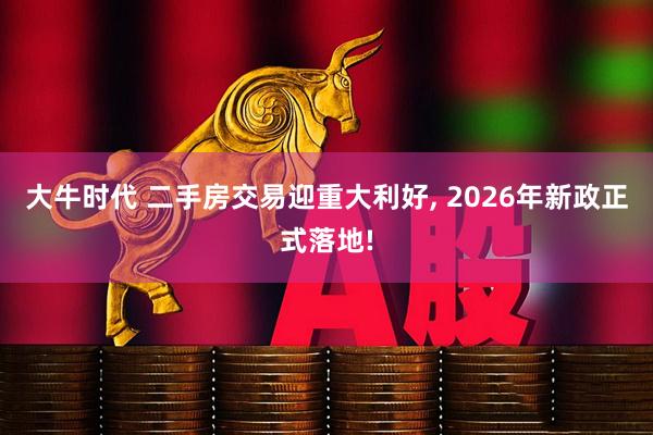 大牛时代 二手房交易迎重大利好, 2026年新政正式落地!