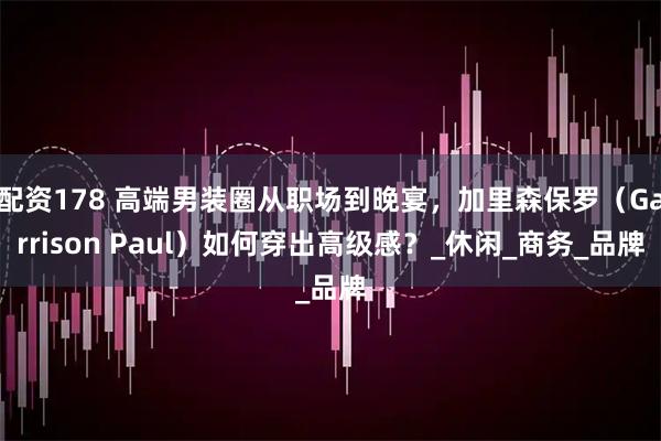 配资178 高端男装圈从职场到晚宴，加里森保罗（Garrison Paul）如何穿出高级感？_休闲_商务_品牌