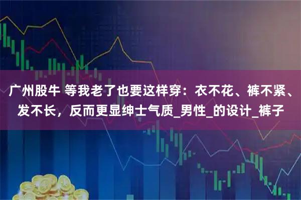 广州股牛 等我老了也要这样穿:衣不花、裤不紧、发不长,反而更显绅士气质_男性_的设计_裤子