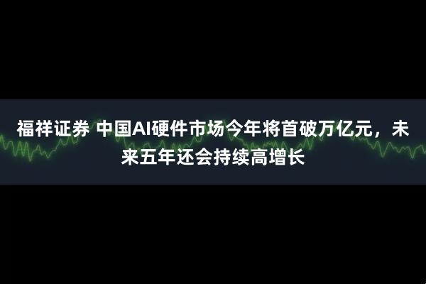 福祥证券 中国AI硬件市场今年将首破万亿元，未来五年还会持续高增长