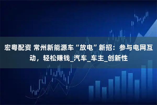 宏粤配资 常州新能源车“放电”新招:参与电网互动,轻松赚钱_汽车_车主_创新性