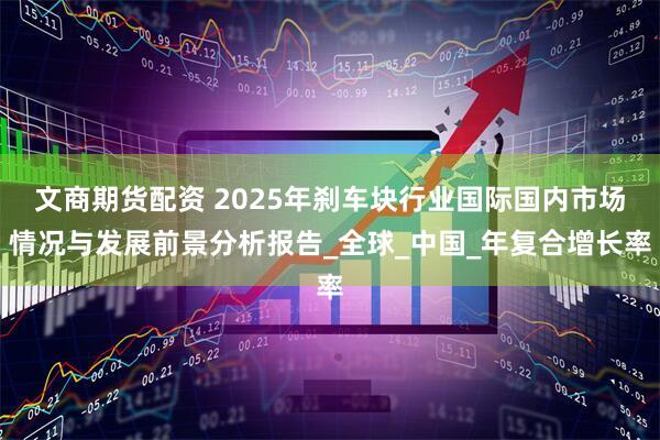 文商期货配资 2025年刹车块行业国际国内市场情况与发展前景分析报告_全球_中国_年复合增长率