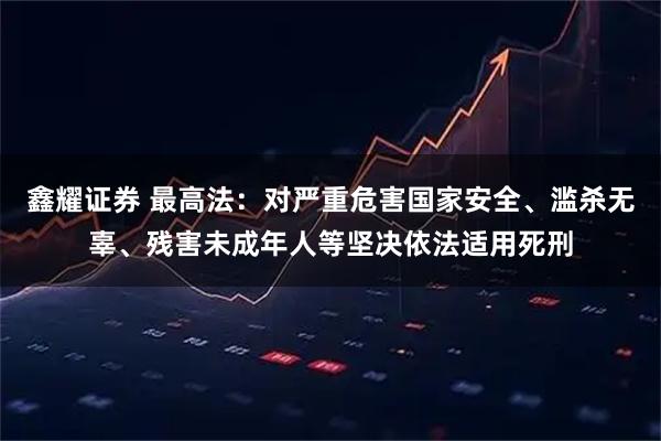 鑫耀证券 最高法：对严重危害国家安全、滥杀无辜、残害未成年人等坚决依法适用死刑